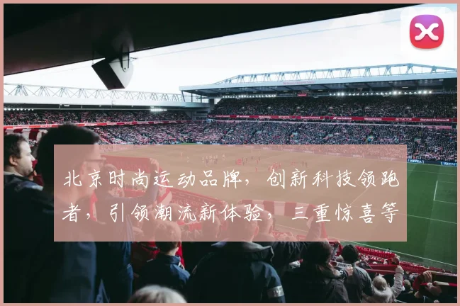 北京时尚运动品牌,创新科技领跑者,引领潮流新体验,三重惊喜等你来发现